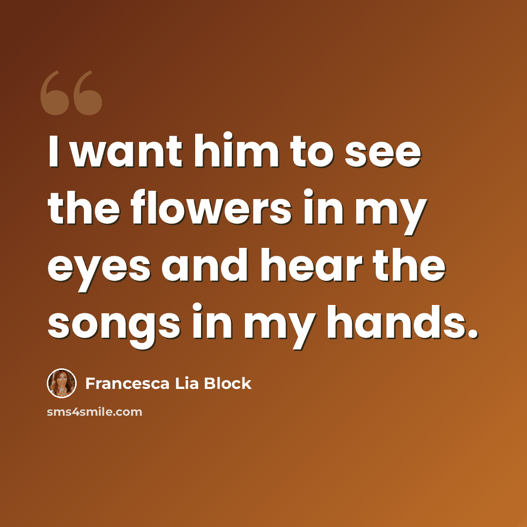 “I want him to see the flowers in my eyes and hear the songs in my hands.” quote by Francesca Lia Block