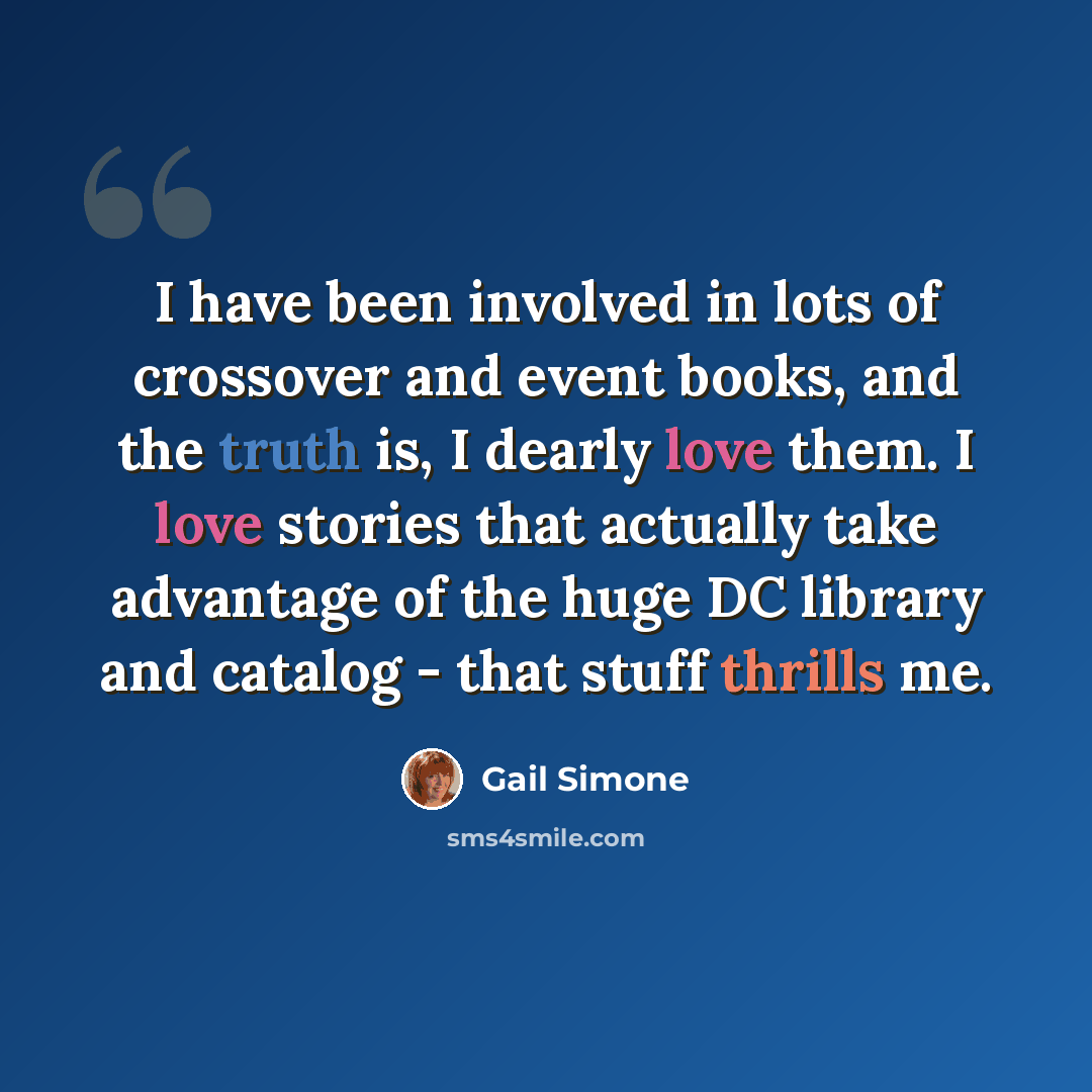 “I have been involved in lots of crossover and event books, and the truth is, I dearly love them. I love stories that actually take advantage of the huge DC library and catalog - that stuff thrills me.” quote by Gail Simone