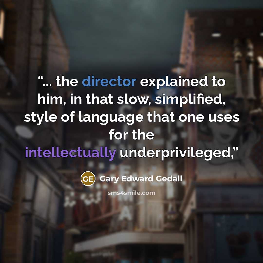 “... the director explained to him, in that slow, simplified, style of language that one uses for the intellectually underprivileged,” quote by Gary Edward Gedall