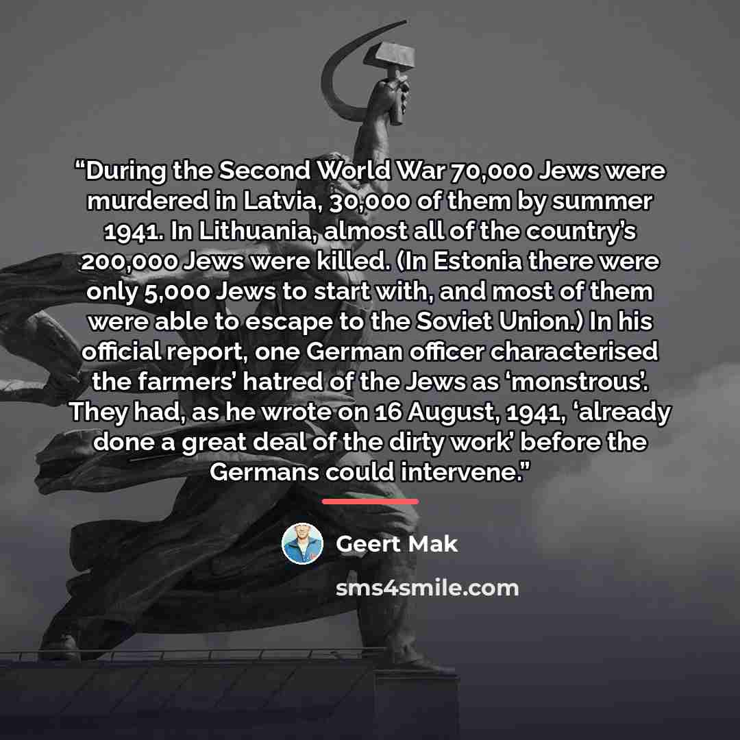 “During the Second World War 70,000 Jews were murdered in Latvia, 30,000 of them by summer 1941. In Lithuania, almost all of the country’s 200,000 Jews were killed. (In Estonia there were only 5,000 Jews to start with, and most of them were able to escape to the Soviet Union.) In his official…” quote by Geert Mak