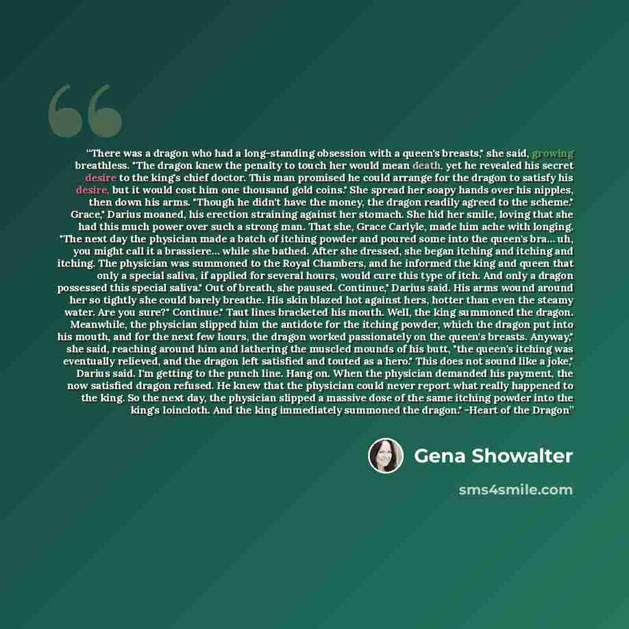 “There was a dragon who had a long-standing obsession with a queen's breasts," she said, growing breathless. "The dragon knew the penalty to touch her would mean death, yet he revealed his secret desire to the king's chief doctor. This man promised he could arrange for the dragon to satisfy his…” quote by Gena Showalter
