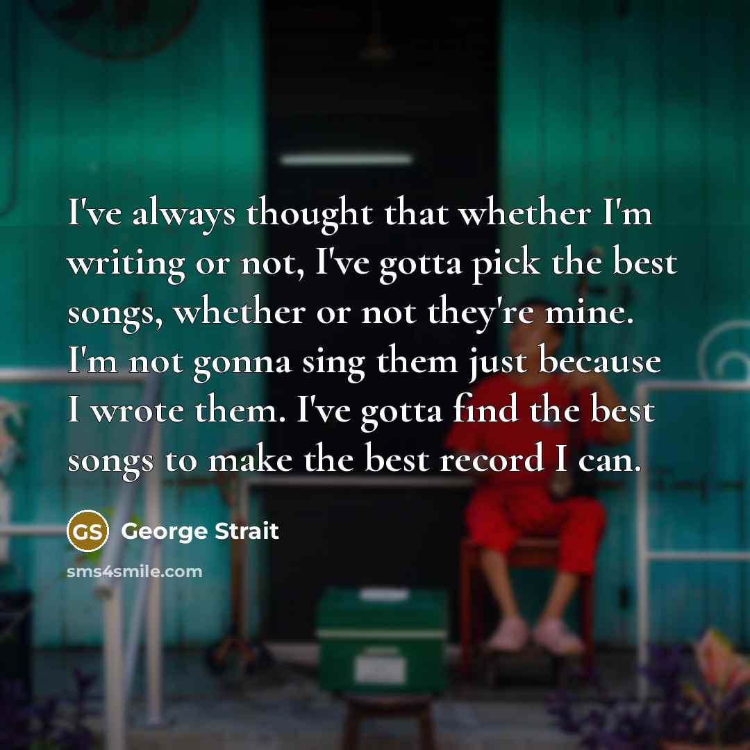 “I've always thought that whether I'm writing or not, I've gotta pick the best songs, whether or not they're mine. I'm not gonna sing them just because I wrote them. I've gotta find the best songs to make the best record I can.” quote by George Strait