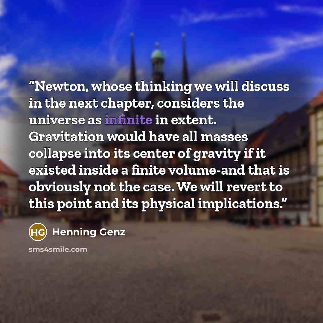 “Newton, whose thinking we will discuss in the next chapter, considers the universe as infinite in extent. Gravitation would have all masses collapse into its center of gravity if it existed inside a finite volume-and that is obviously not the case. We will revert to this point and its physical…” quote by Henning Genz