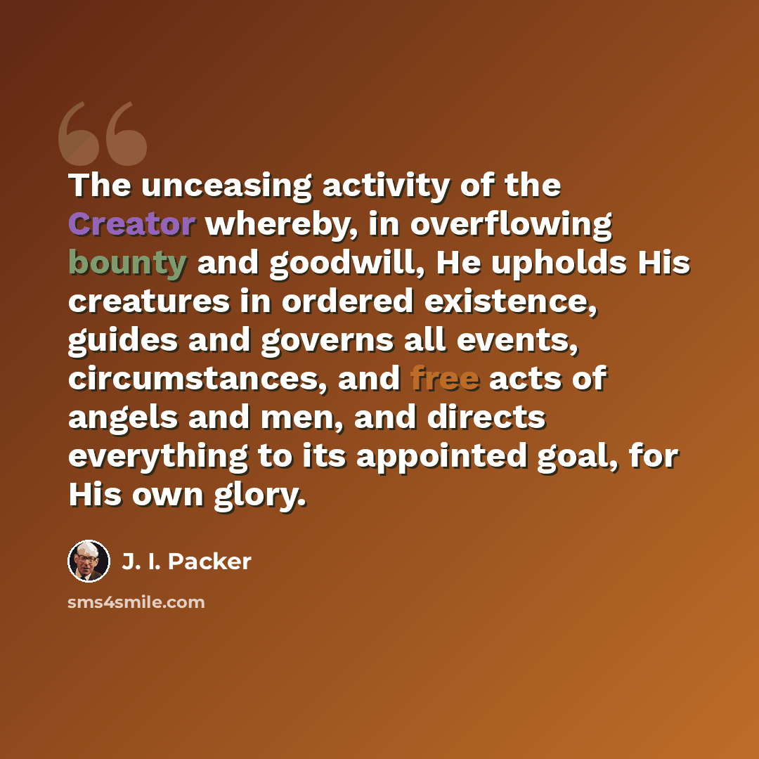 “The unceasing activity of the Creator whereby, in overflowing bounty and goodwill, He upholds His creatures in ordered existence, guides and governs all events, circumstances, and free acts of angels and men, and directs everything to its appointed goal, for His own glory.” quote by J. I. Packer
