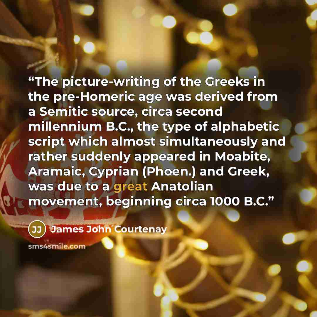 “The picture-writing of the Greeks in the pre-Homeric age was derived from a Semitic source, circa second millennium B.C., the type of alphabetic script which almost simultaneously and rather suddenly appeared in Moabite, Aramaic, Cyprian (Phoen.) and Greek, was due to a great Anatolian movement…” quote by James John Courtenay