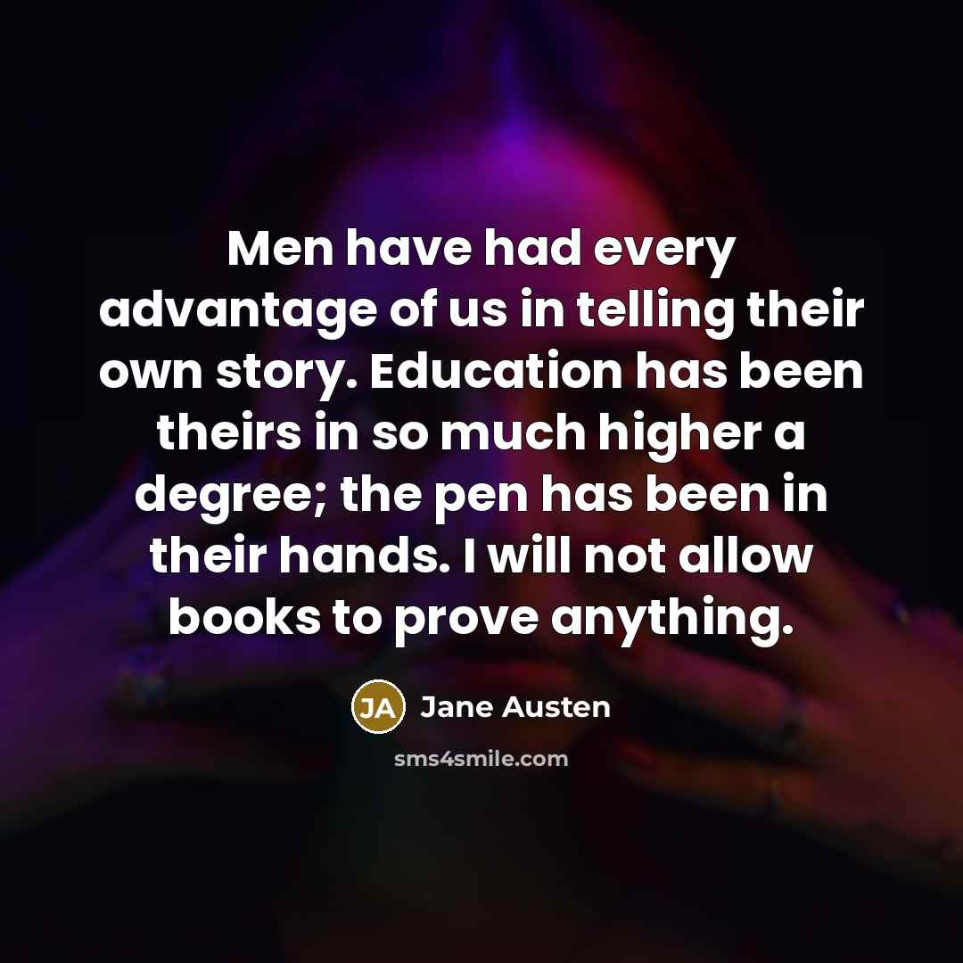 “Men have had every advantage of us in telling their own story. Education has been theirs in so much higher a degree; the pen has been in their hands. I will not allow books to prove anything.” quote by Jane Austen