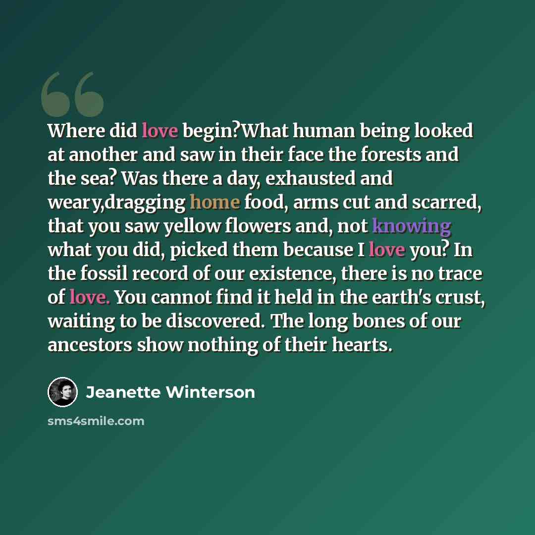 “Where did love begin?What human being looked at another and saw in their face the forests and the sea? Was there a day, exhausted and weary,dragging home food, arms cut and scarred, that you saw yellow flowers and, not knowing what you did, picked them because I love you? In the fossil record of…” quote by Jeanette Winterson