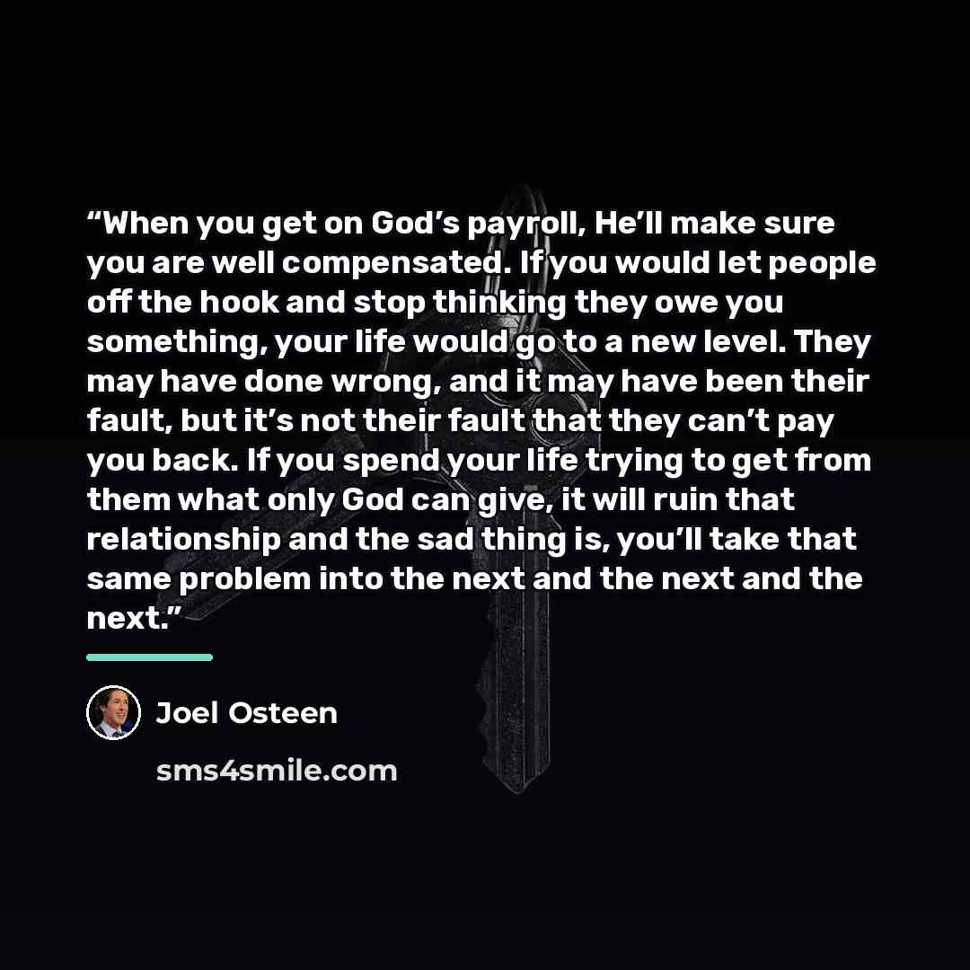 “When you get on God’s payroll, He’ll make sure you are well compensated. If you would let people off the hook and stop thinking they owe you something, your life would go to a new level. They may have done wrong, and it may have been their fault, but it’s not their fault that they can’t pay you…” quote by Joel Osteen