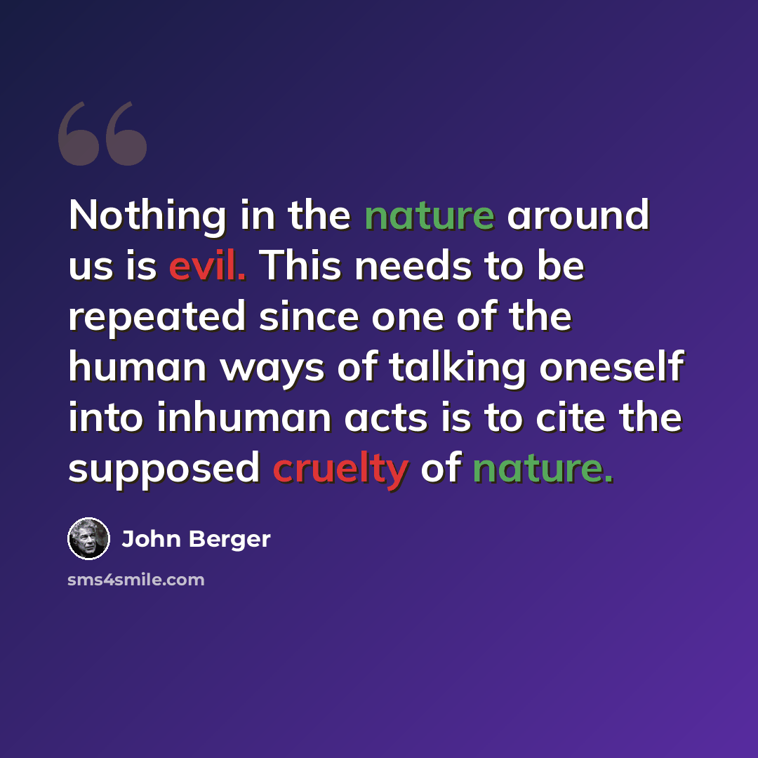 “Nothing in the nature around us is evil. This needs to be repeated since one of the human ways of talking oneself into inhuman acts is to cite the supposed cruelty of nature.” quote by John Berger
