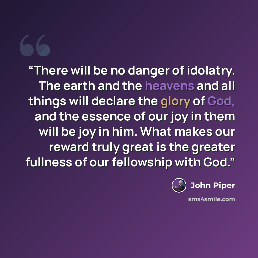 “There will be no danger of idolatry. The earth and the heavens and all things will declare the glory of God, and the essence of our joy in them will be joy in him. What makes our reward truly great is the greater fullness of our fellowship with God.” quote by John Piper