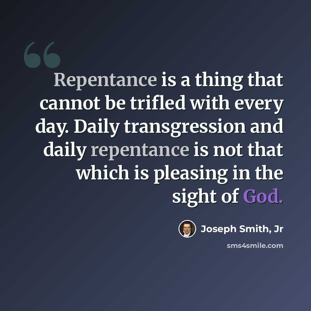 “Repentance is a thing that cannot be trifled with every day. Daily transgression and daily repentance is not that which is pleasing in the sight of God.” quote by Joseph Smith, Jr