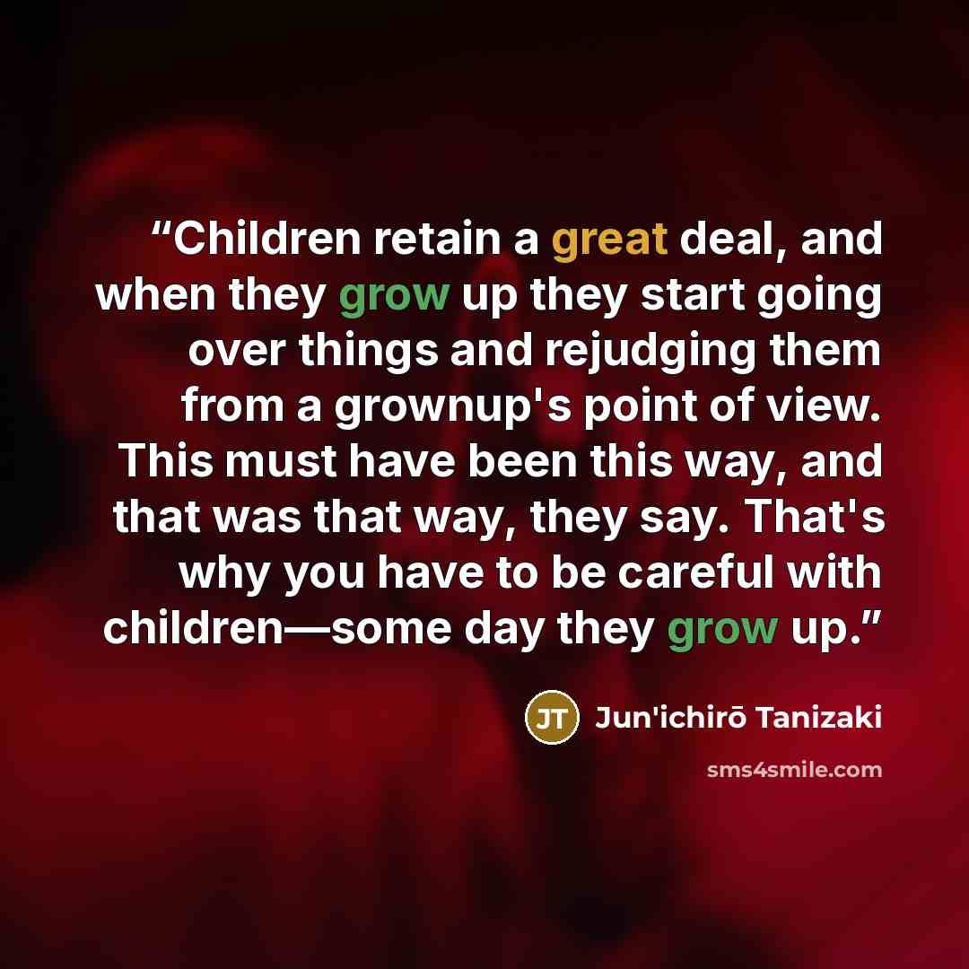 “Children retain a great deal, and when they grow up they start going over things and rejudging them from a grownup's point of view. This must have been this way, and that was that way, they say. That's why you have to be careful with children—some day they grow up.” quote by Jun'ichirō Tanizaki