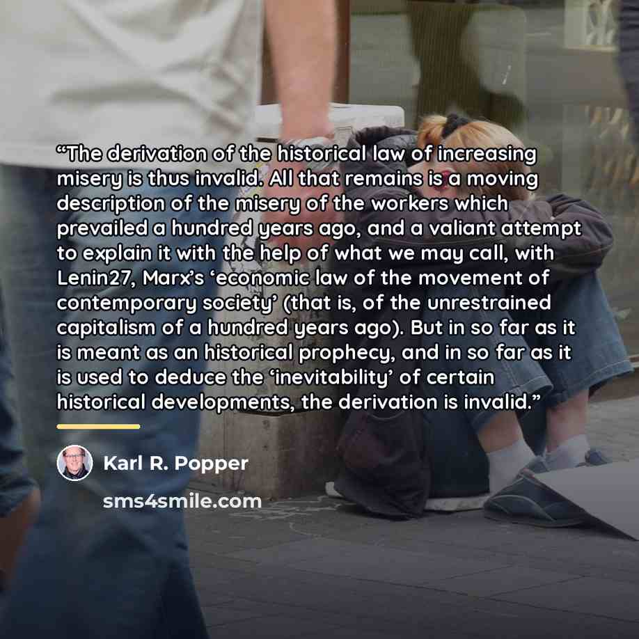 “The derivation of the historical law of increasing misery is thus invalid. All that remains is a moving description of the misery of the workers which prevailed a hundred years ago, and a valiant attempt to explain it with the help of what we may call, with Lenin27, Marx’s ‘economic law of the…” quote by Karl R. Popper