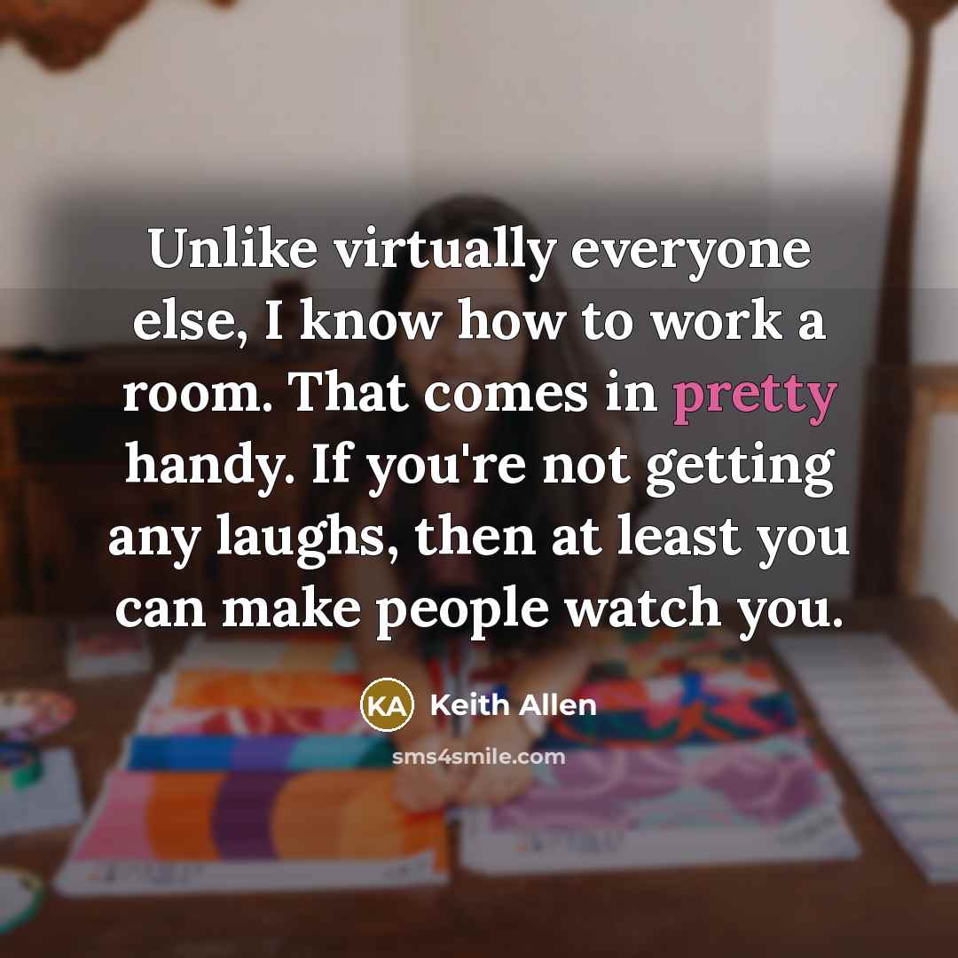 “Unlike virtually everyone else, I know how to work a room. That comes in pretty handy. If you're not getting any laughs, then at least you can make people watch you.” quote by Keith Allen