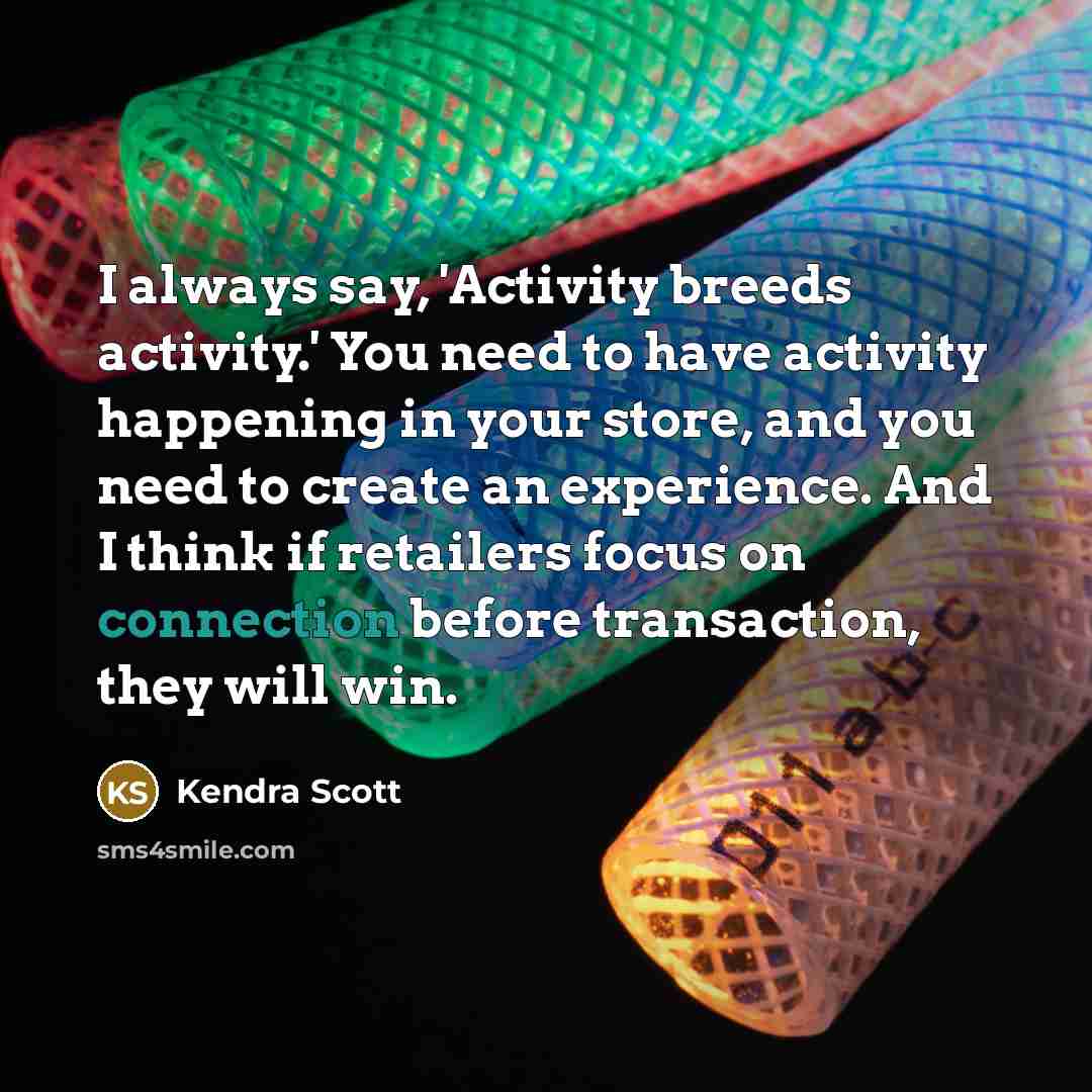“I always say, 'Activity breeds activity.' You need to have activity happening in your store, and you need to create an experience. And I think if retailers focus on connection before transaction, they will win.” quote by Kendra Scott