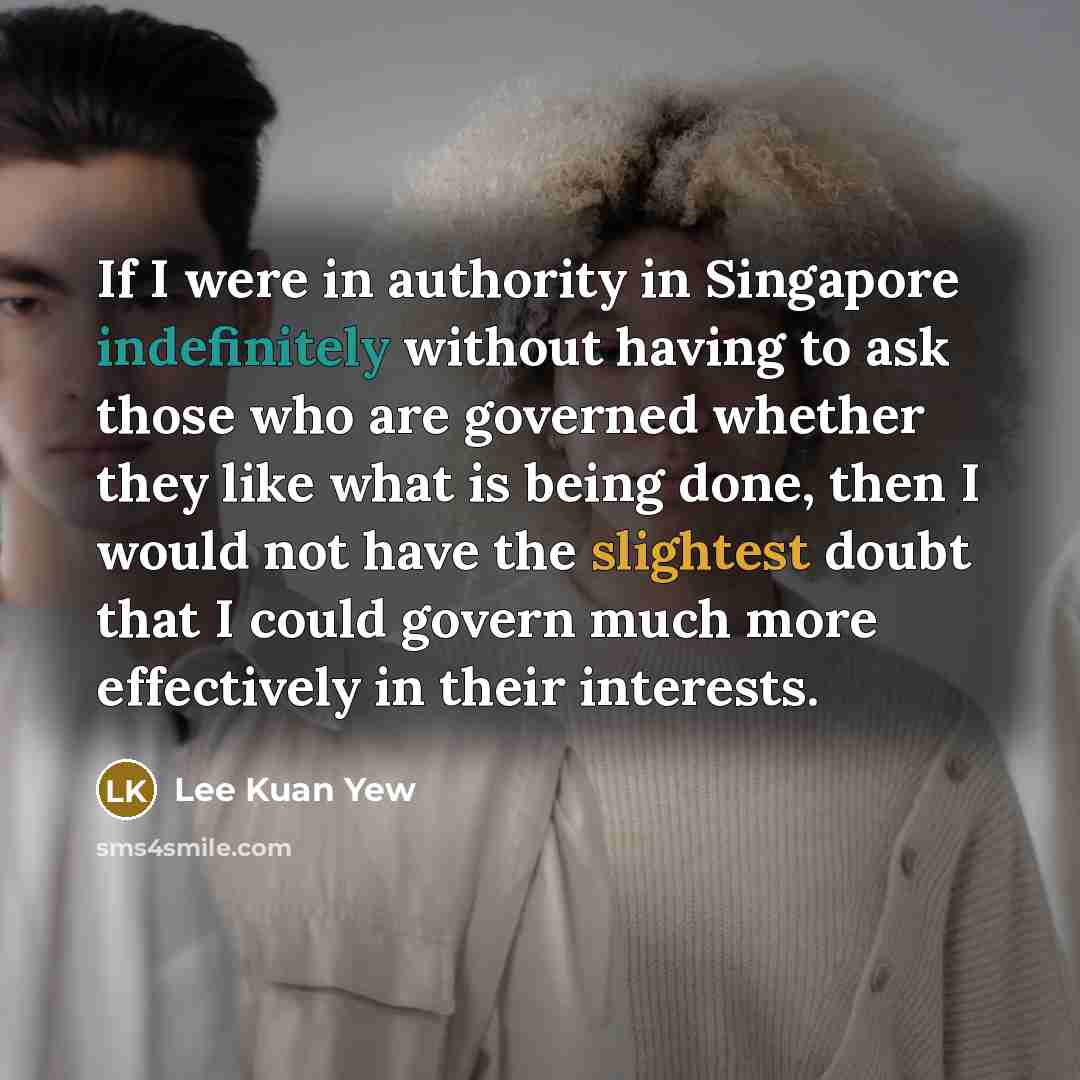 “If I were in authority in Singapore indefinitely without having to ask those who are governed whether they like what is being done, then I would not have the slightest doubt that I could govern much more effectively in their interests.” quote by Lee Kuan Yew