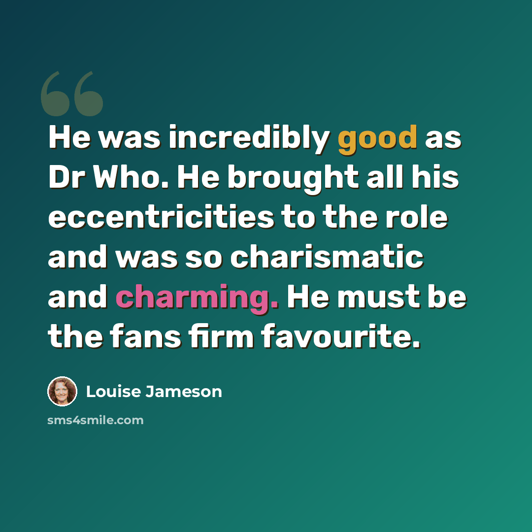 “He was incredibly good as Dr Who. He brought all his eccentricities to the role and was so charismatic and charming. He must be the fans firm favourite.” quote by Louise Jameson