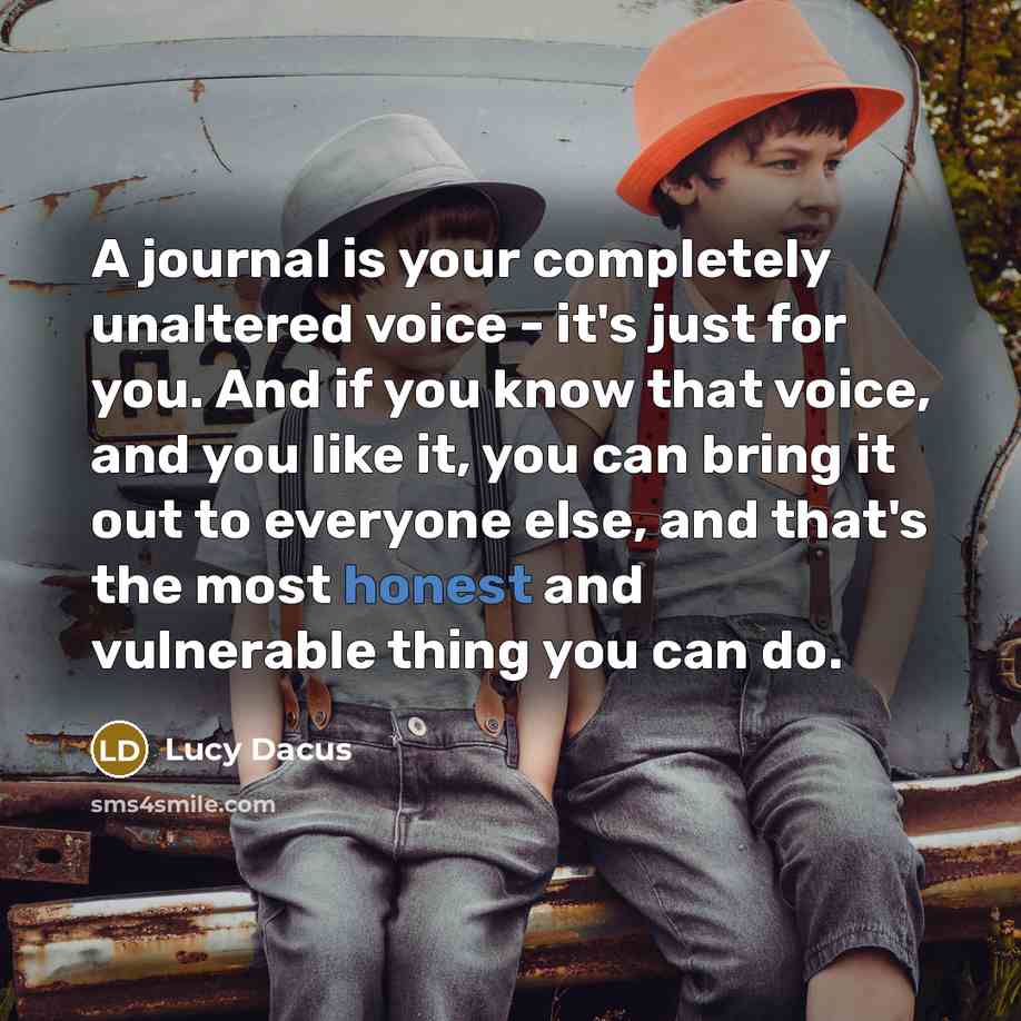 “A journal is your completely unaltered voice - it's just for you. And if you know that voice, and you like it, you can bring it out to everyone else, and that's the most honest and vulnerable thing you can do.” quote by Lucy Dacus