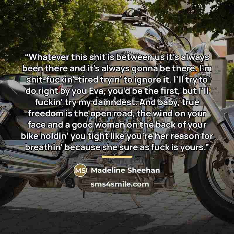 “Whatever this shit is between us it’s always been there and it’s always gonna be there. I’m shit-fuckin’-tired tryin’ to ignore it. I’ll try to do right by you Eva, you’d be the first, but I’ll fuckin’ try my damndest. And baby, true freedom is the open road, the wind on your face and a good woman…” quote by Madeline Sheehan