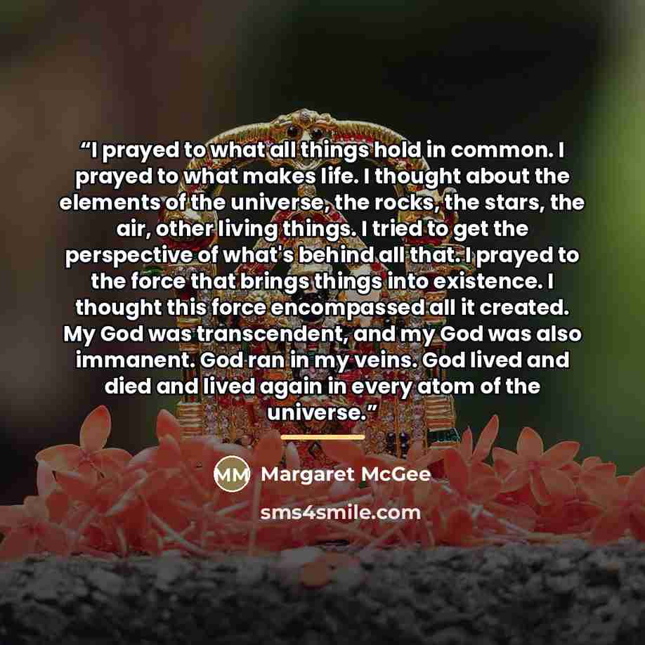 “I prayed to what all things hold in common. I prayed to what makes life. I thought about the elements of the universe, the rocks, the stars, the air, other living things. I tried to get the perspective of what's behind all that. I prayed to the force that brings things into existence. I thought…” quote by Margaret McGee