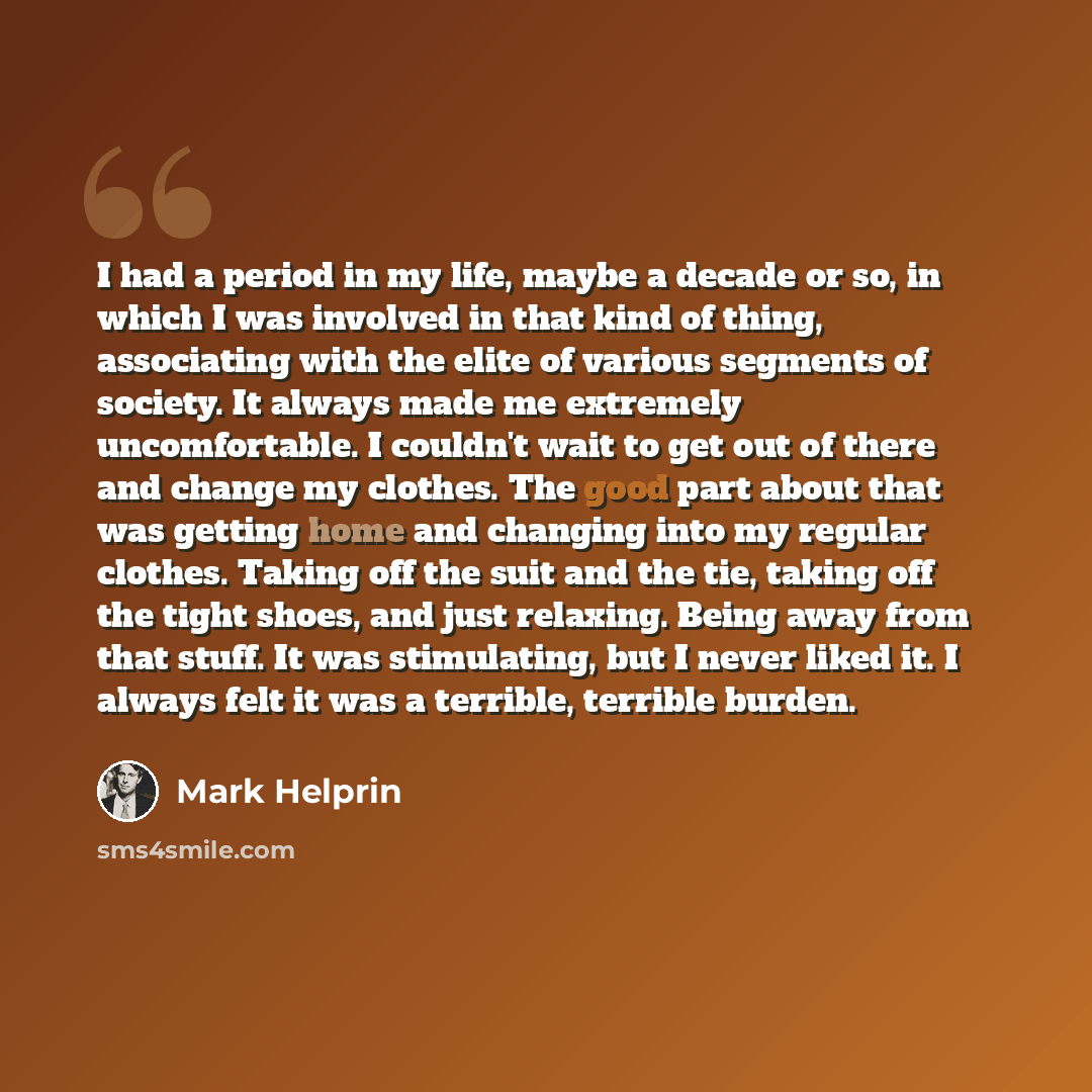 “I had a period in my life, maybe a decade or so, in which I was involved in that kind of thing, associating with the elite of various segments of society. It always made me extremely uncomfortable. I couldn't wait to get out of there and change my clothes. The good part about that was getting home…” quote by Mark Helprin
