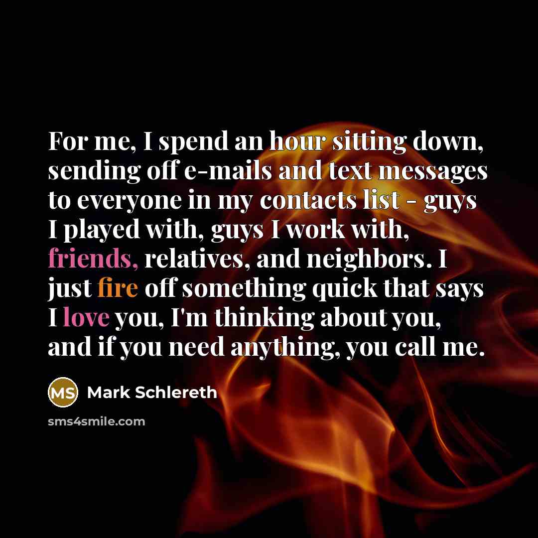 “For me, I spend an hour sitting down, sending off e-mails and text messages to everyone in my contacts list - guys I played with, guys I work with, friends, relatives, and neighbors. I just fire off something quick that says I love you, I'm thinking about you, and if you need anything, you call me.” quote by Mark Schlereth