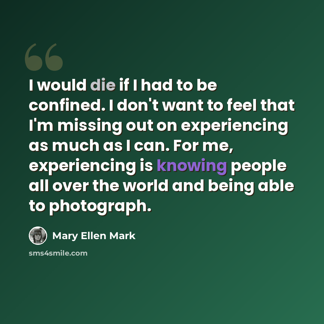 “I would die if I had to be confined. I don't want to feel that I'm missing out on experiencing as much as I can. For me, experiencing is knowing people all over the world and being able to photograph.” quote by Mary Ellen Mark