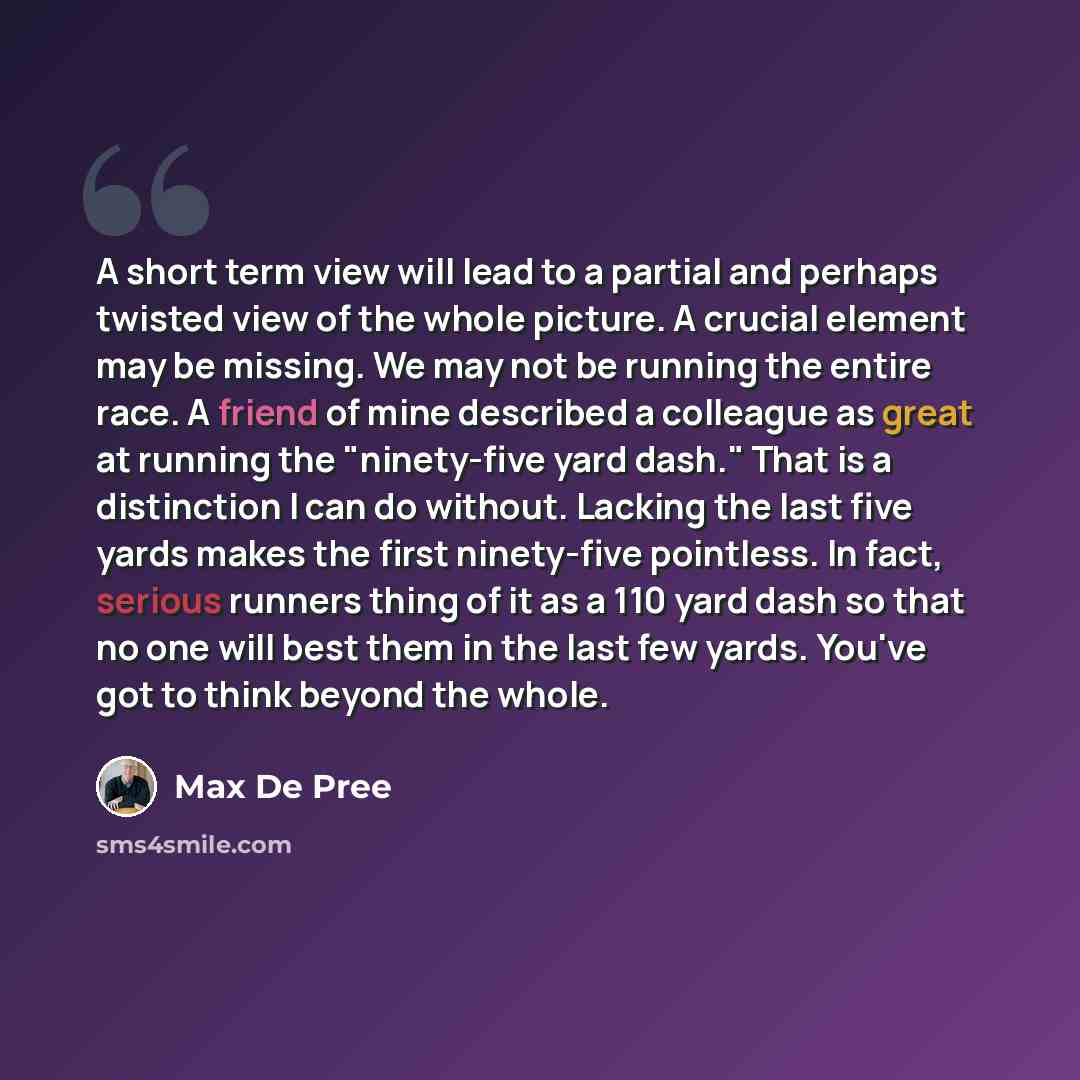 “A short term view will lead to a partial and perhaps twisted view of the whole picture. A crucial element may be missing. We may not be running the entire race. A friend of mine described a colleague as great at running the "ninety-five yard dash." That is a distinction I can do without. Lacking…” quote by Max De Pree