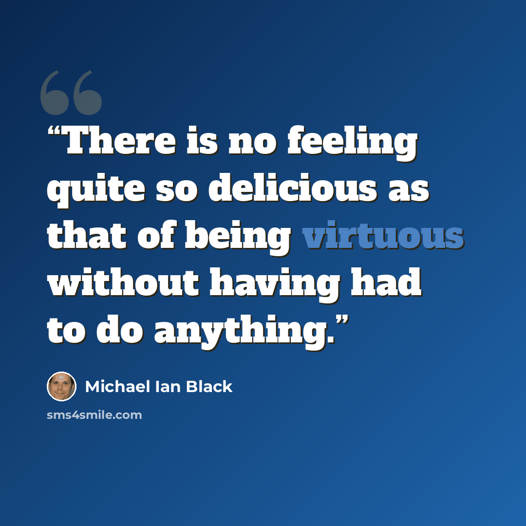 “There is no feeling quite so delicious as that of being virtuous without having had to do anything.” quote by Michael Ian Black