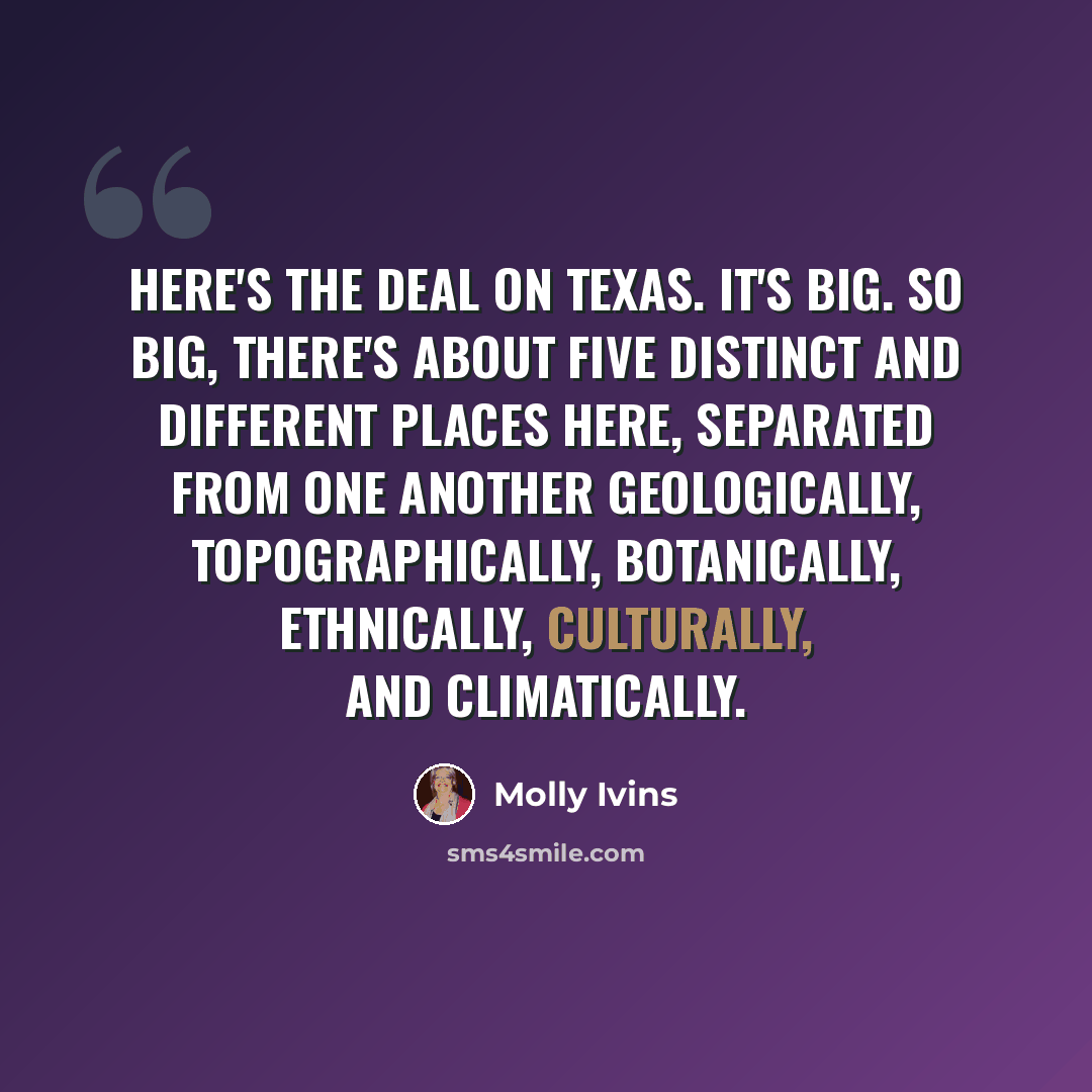 “Here's the deal on Texas. It's big. So big, there's about five distinct and different places here, separated from one another geologically, topographically, botanically, ethnically, culturally, and climatically.” quote by Molly Ivins