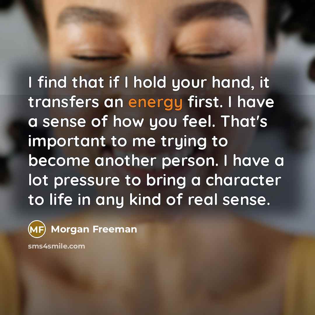 “I find that if I hold your hand, it transfers an energy first. I have a sense of how you feel. That's important to me trying to become another person. I have a lot pressure to bring a character to life in any kind of real sense.” quote by Morgan Freeman