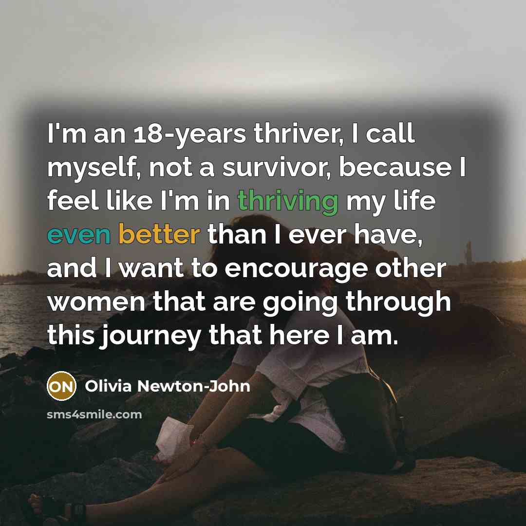 “I'm an 18-years thriver, I call myself, not a survivor, because I feel like I'm in thriving my life even better than I ever have, and I want to encourage other women that are going through this journey that here I am.” quote by Olivia Newton-John