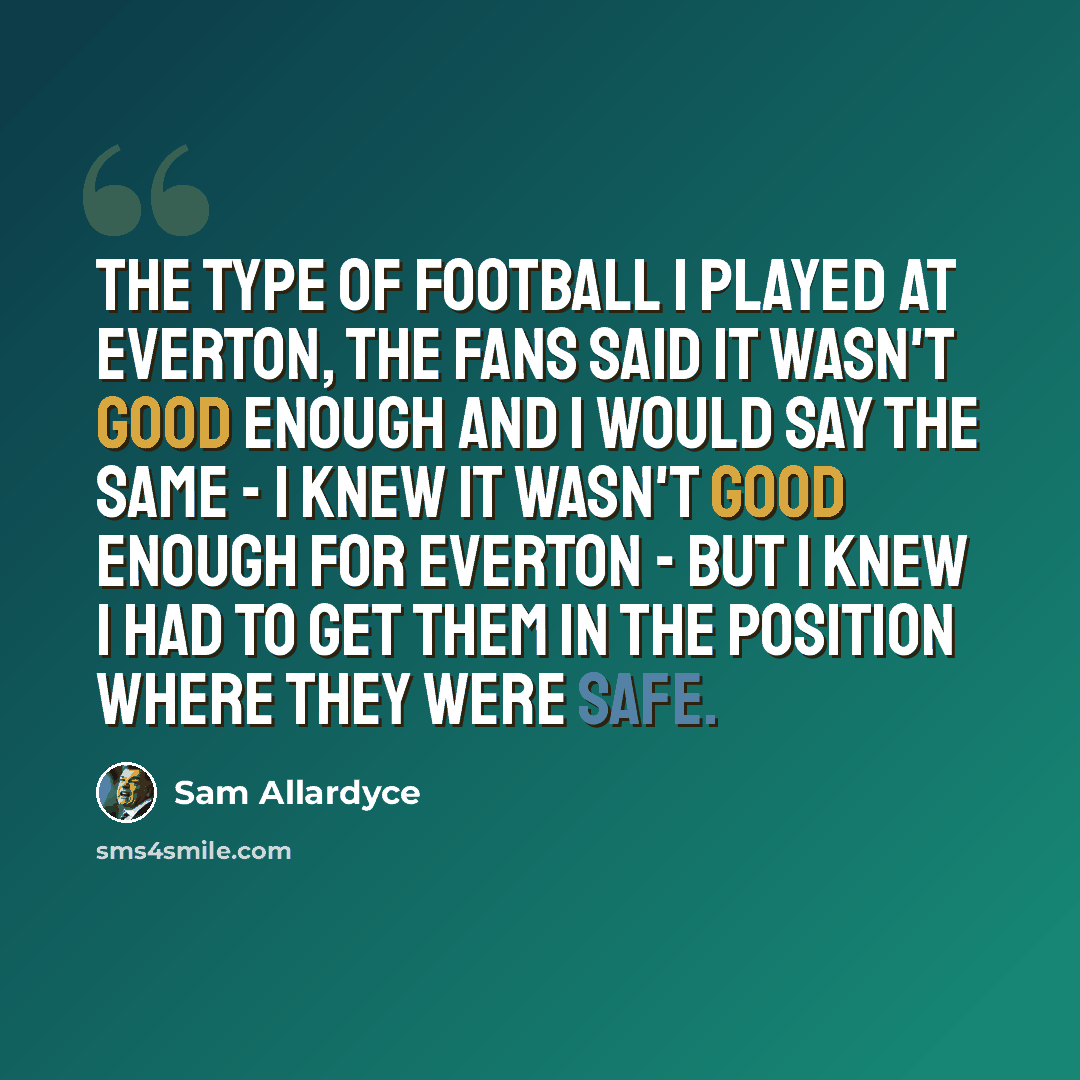 “The type of football I played at Everton, the fans said it wasn't good enough and I would say the same - I knew it wasn't good enough for Everton - but I knew I had to get them in the position where they were safe.” quote by Sam Allardyce