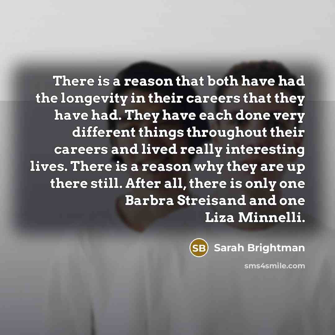“There is a reason that both have had the longevity in their careers that they have had. They have each done very different things throughout their careers and lived really interesting lives. There is a reason why they are up there still. After all, there is only one Barbra Streisand and one Liza…” quote by Sarah Brightman