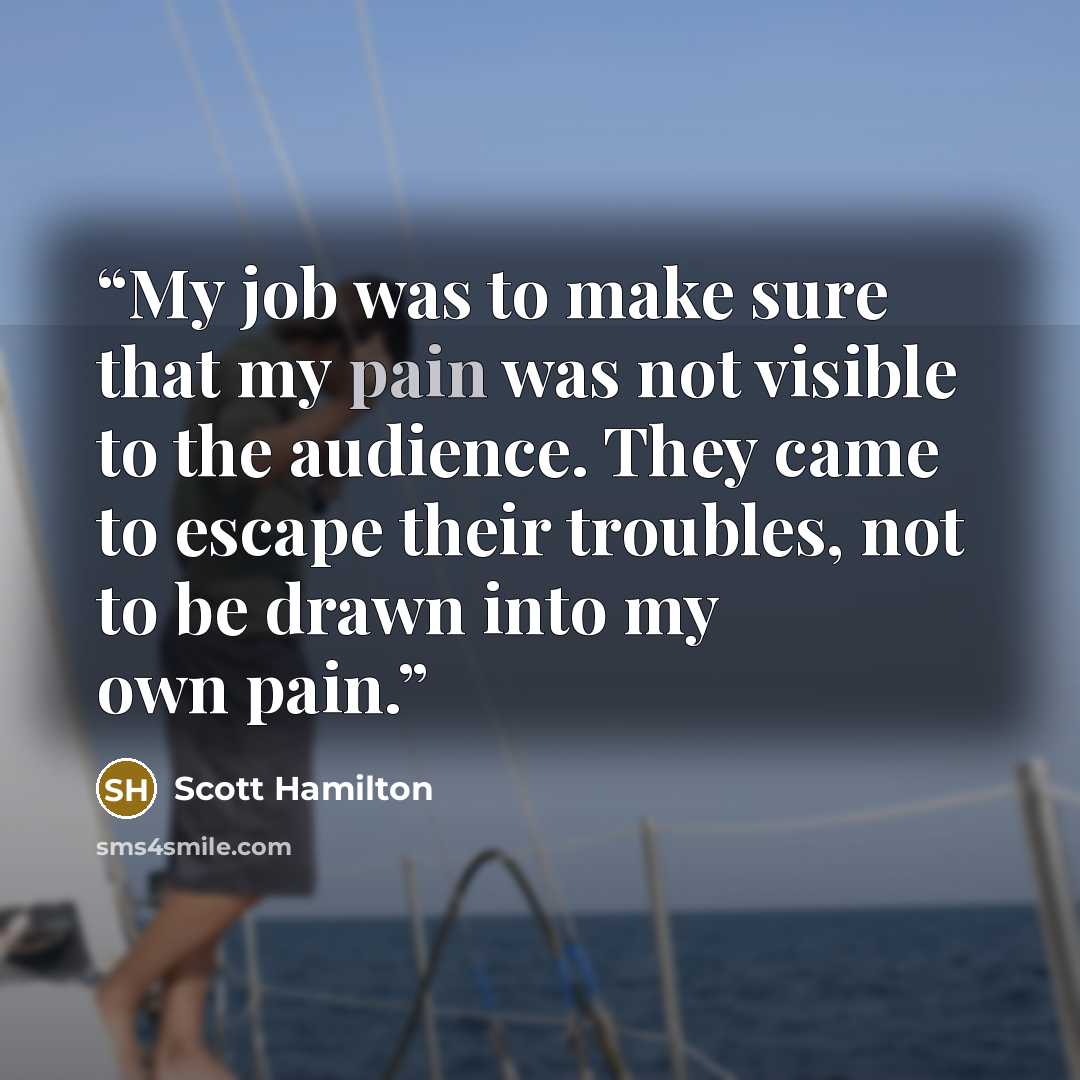 “My job was to make sure that my pain was not visible to the audience. They came to escape their troubles, not to be drawn into my own pain.” quote by Scott Hamilton