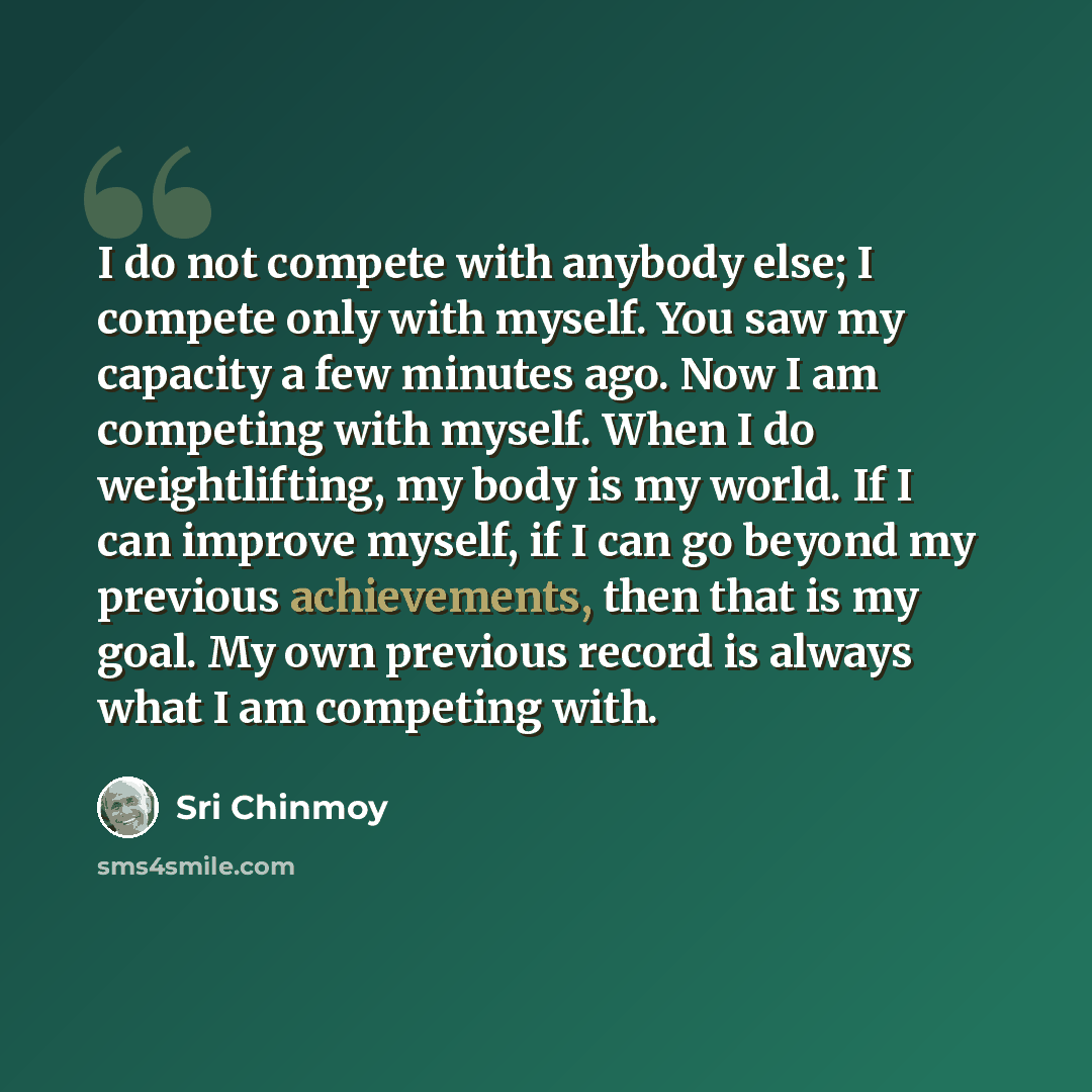 “I do not compete with anybody else; I compete only with myself. You saw my capacity a few minutes ago. Now I am competing with myself. When I do weightlifting, my body is my world. If I can improve myself, if I can go beyond my previous achievements, then that is my goal. My own previous record is…” quote by Sri Chinmoy