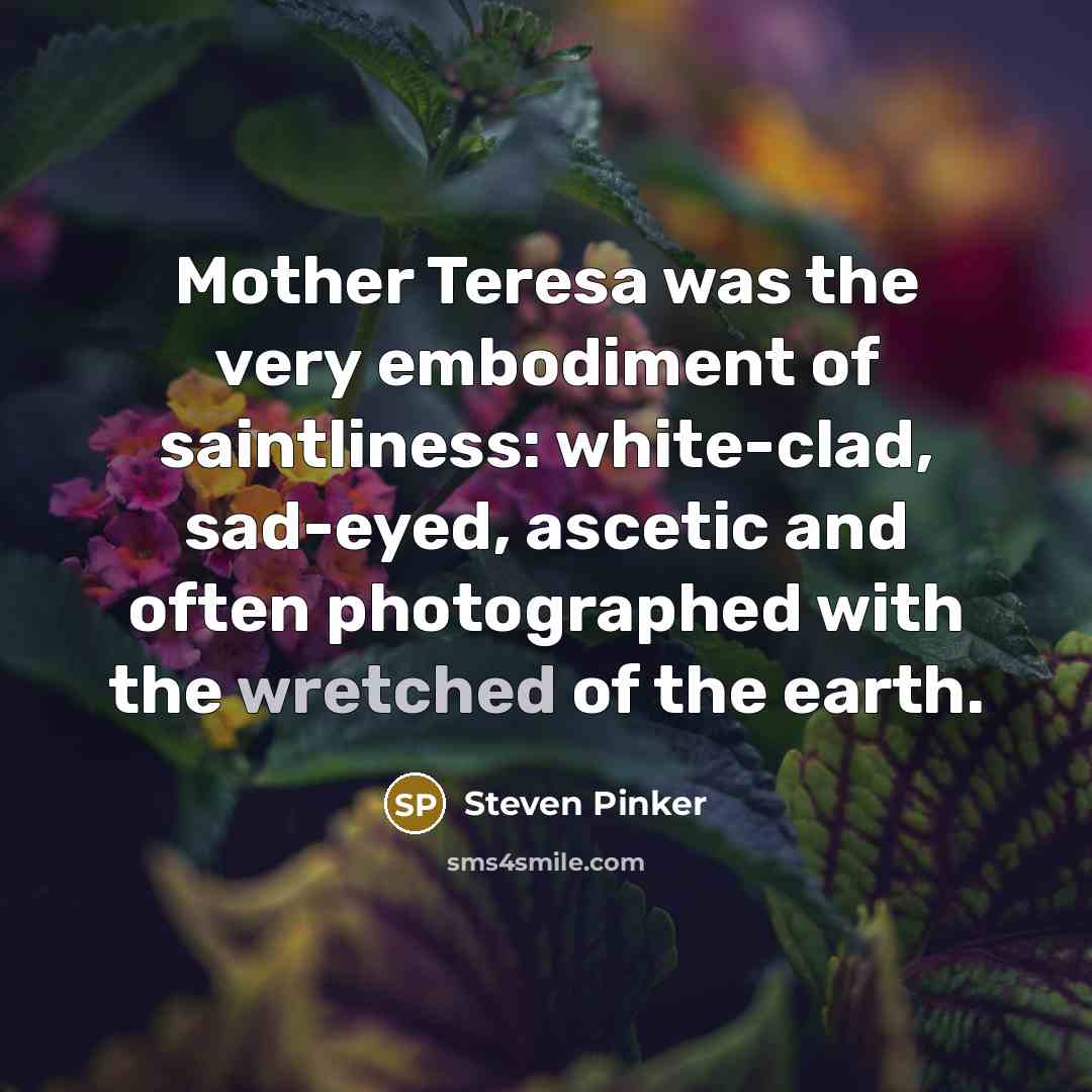 “Mother Teresa was the very embodiment of saintliness: white-clad, sad-eyed, ascetic and often photographed with the wretched of the earth.” quote by Steven Pinker