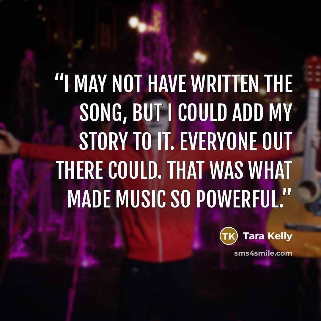 “I may not have written the song, but I could add my story to it. Everyone out there could. That was what made music so powerful.” quote by Tara Kelly
