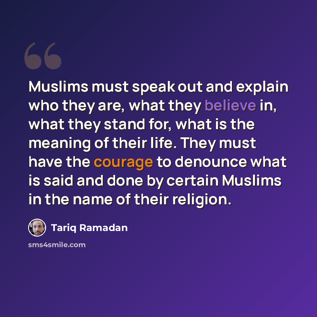 “Muslims must speak out and explain who they are, what they believe in, what they stand for, what is the meaning of their life. They must have the courage to denounce what is said and done by certain Muslims in the name of their religion.” quote by Tariq Ramadan