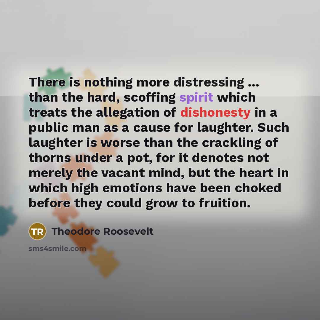 “There is nothing more distressing ... than the hard, scoffing spirit which treats the allegation of dishonesty in a public man as a cause for laughter. Such laughter is worse than the crackling of thorns under a pot, for it denotes not merely the vacant mind, but the heart in which high emotions…” quote by Theodore Roosevelt