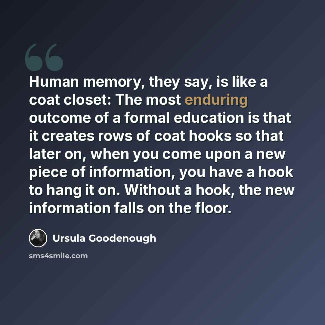“Human memory, they say, is like a coat closet: The most enduring outcome of a formal education is that it creates rows of coat hooks so that later on, when you come upon a new piece of information, you have a hook to hang it on. Without a hook, the new information falls on the floor.” quote by Ursula Goodenough