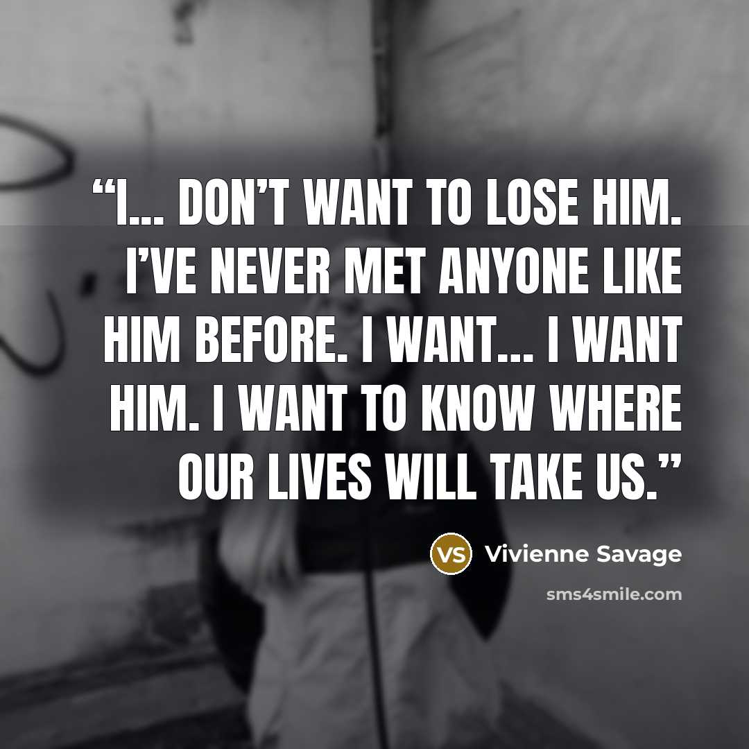 “I... don’t want to lose him. I’ve never met anyone like him before. I want… I want him. I want to know where our lives will take us.” quote by Vivienne Savage