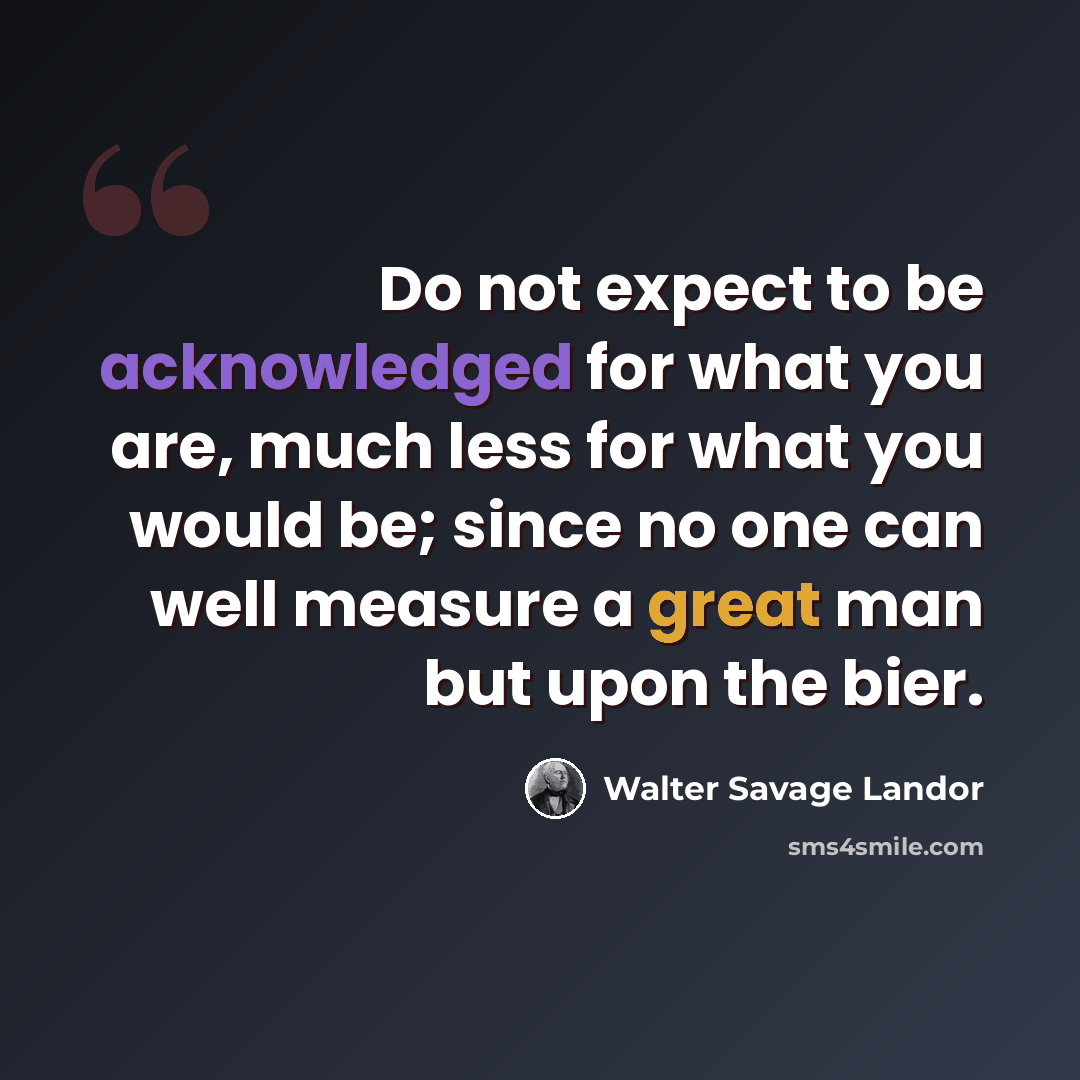 “Do not expect to be acknowledged for what you are, much less for what you would be; since no one can well measure a great man but upon the bier.” quote by Walter Savage Landor