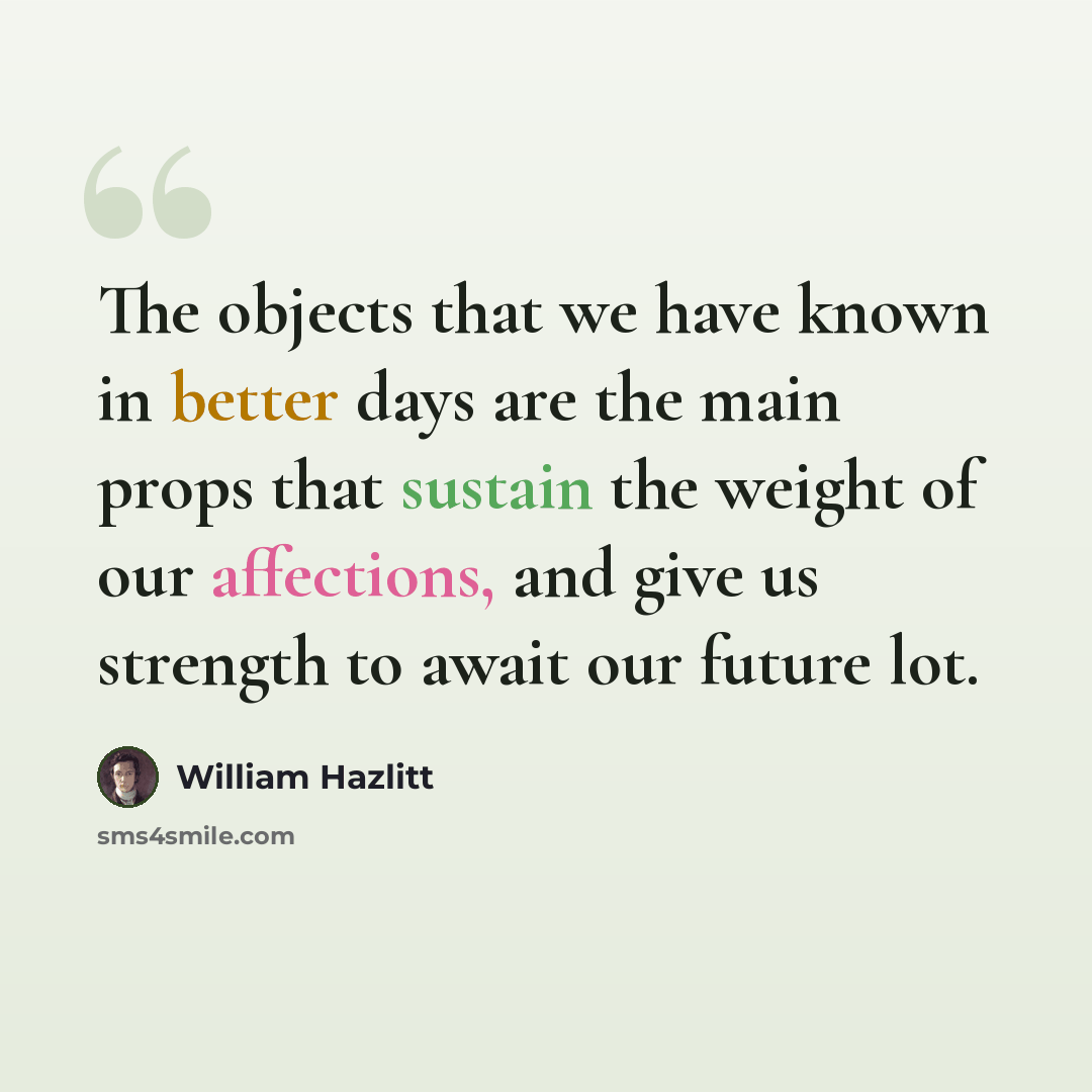 “The objects that we have known in better days are the main props that sustain the weight of our affections, and give us strength to await our future lot.” quote by William Hazlitt