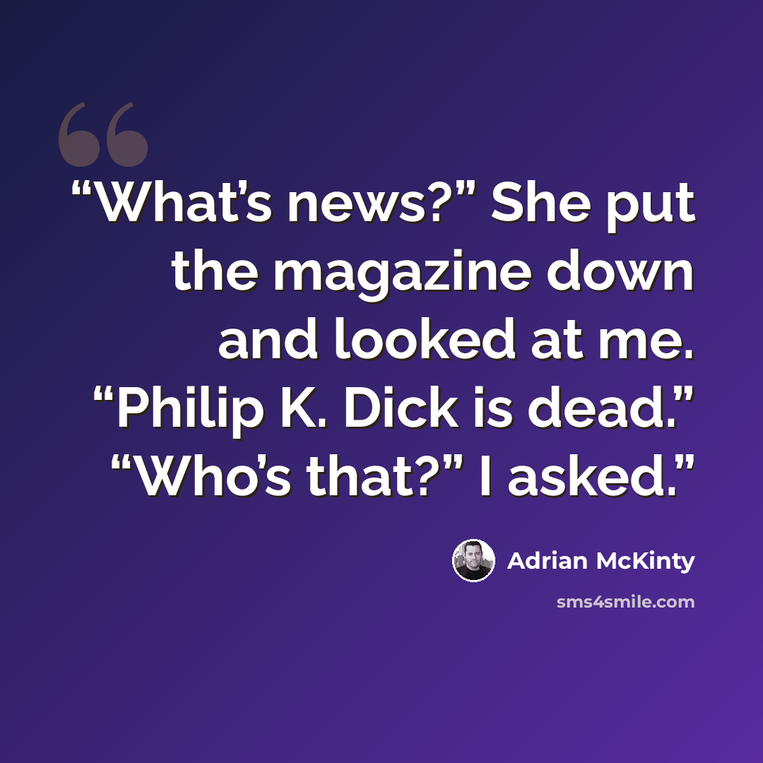 “What’s news?” She put the magazine down and looked at me. “Philip K. Dick is dead.” “Who’s that?” I asked.” quote by Adrian McKinty
