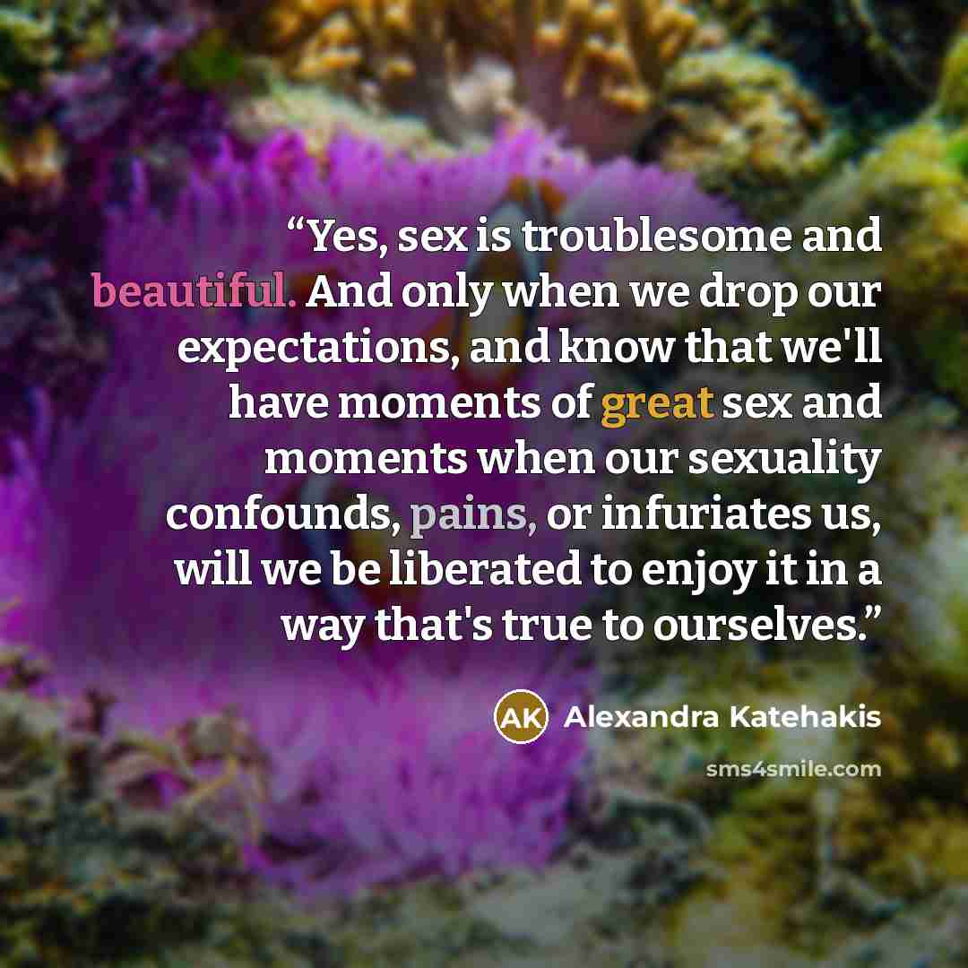“Yes, sex is troublesome and beautiful. And only when we drop our expectations, and know that we'll have moments of great sex and moments when our sexuality confounds, pains, or infuriates us, will we be liberated to enjoy it in a way that's true to ourselves.” quote by Alexandra Katehakis