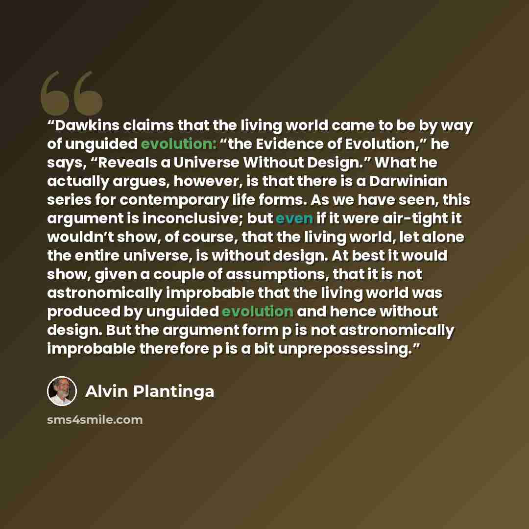 “Dawkins claims that the living world came to be by way of unguided evolution: “the Evidence of Evolution,” he says, “Reveals a Universe Without Design.” What he actually argues, however, is that there is a Darwinian series for contemporary life forms. As we have seen, this argument is…” quote by Alvin Plantinga