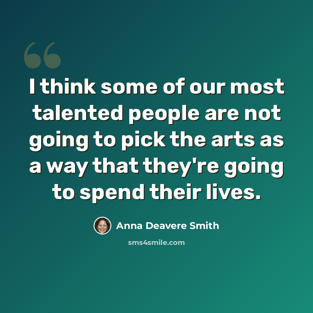 “I think some of our most talented people are not going to pick the arts as a way that they're going to spend their lives.” quote by Anna Deavere Smith