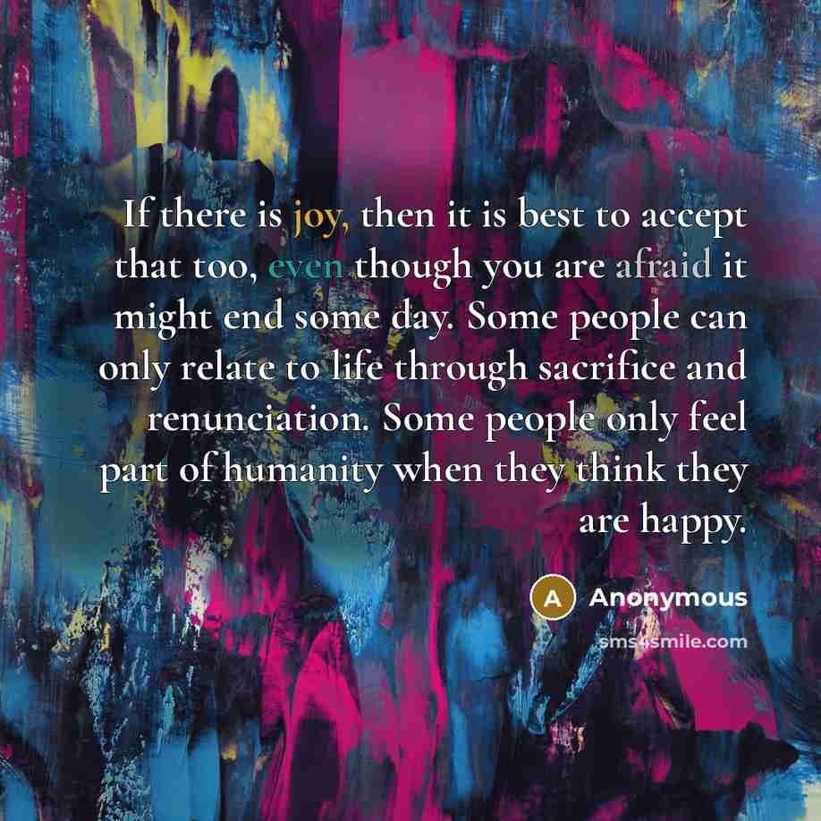 “If there is joy, then it is best to accept that too, even though you are afraid it might end some day. Some people can only relate to life through sacrifice and renunciation. Some people only feel part of humanity when they think they are happy.” quote by Anonymous