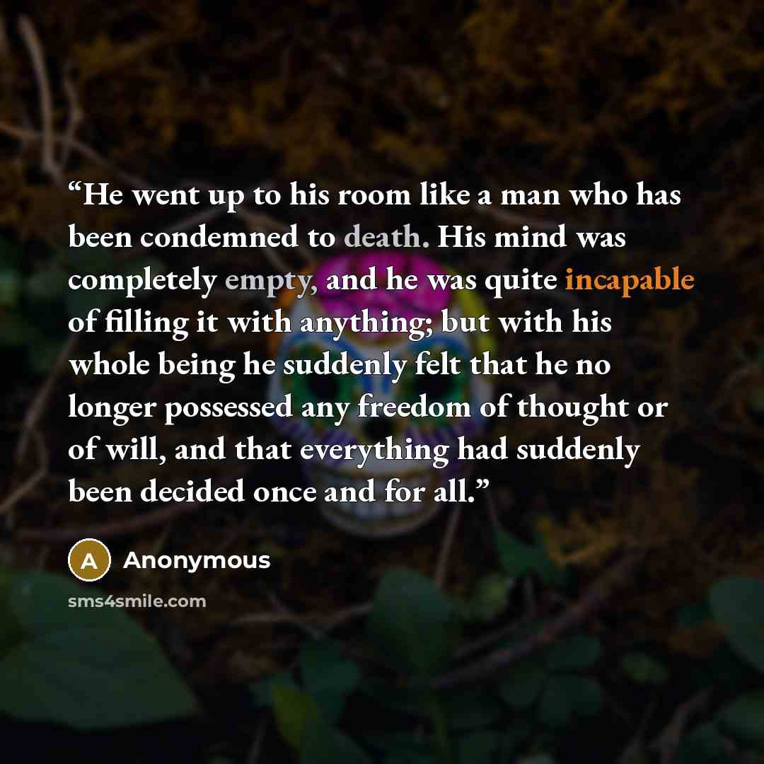 “He went up to his room like a man who has been condemned to death. His mind was completely empty, and he was quite incapable of filling it with anything; but with his whole being he suddenly felt that he no longer possessed any freedom of thought or of will, and that everything had suddenly been…” quote by Anonymous